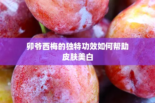 卯爷西梅的独特功效如何帮助皮肤美白